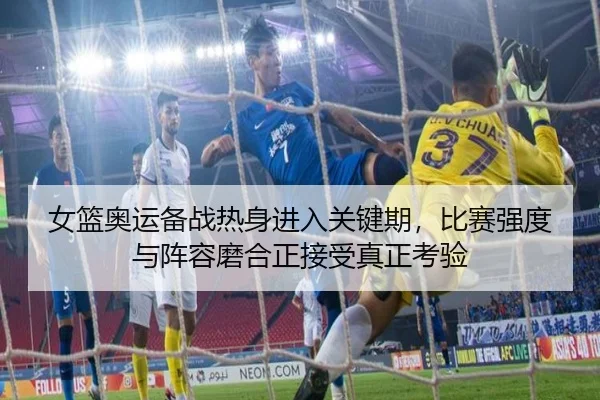 女篮奥运备战热身进入关键期，比赛强度与阵容磨合正接受真正考验